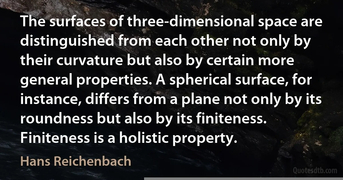 The surfaces of three-dimensional space are distinguished from each other not only by their curvature but also by certain more general properties. A spherical surface, for instance, differs from a plane not only by its roundness but also by its finiteness. Finiteness is a holistic property. (Hans Reichenbach)