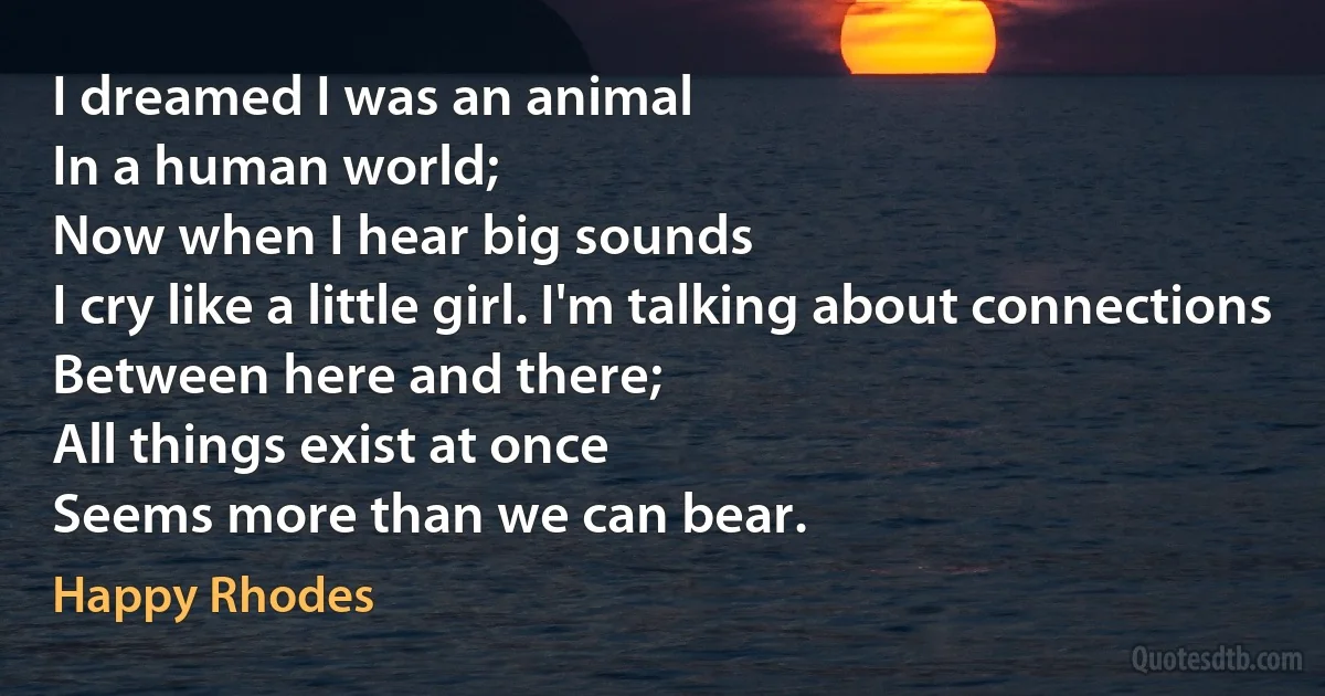 I dreamed I was an animal
In a human world;
Now when I hear big sounds
I cry like a little girl. I'm talking about connections
Between here and there;
All things exist at once
Seems more than we can bear. (Happy Rhodes)