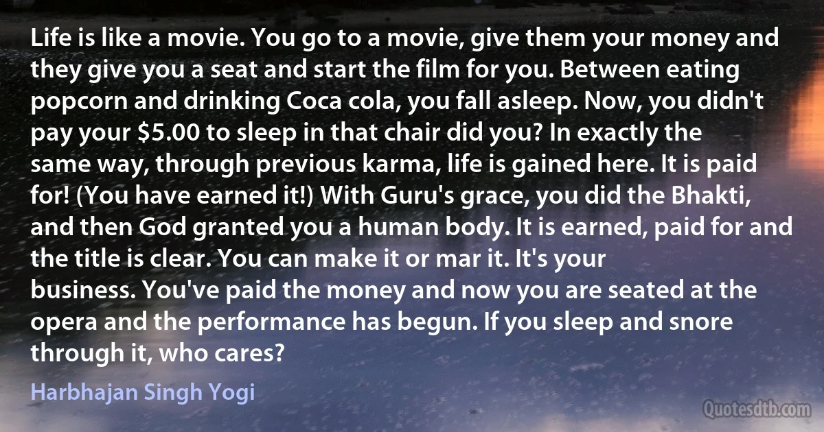 Life is like a movie. You go to a movie, give them your money and they give you a seat and start the film for you. Between eating popcorn and drinking Coca cola, you fall asleep. Now, you didn't pay your $5.00 to sleep in that chair did you? In exactly the same way, through previous karma, life is gained here. It is paid for! (You have earned it!) With Guru's grace, you did the Bhakti, and then God granted you a human body. It is earned, paid for and the title is clear. You can make it or mar it. It's your business. You've paid the money and now you are seated at the opera and the performance has begun. If you sleep and snore through it, who cares? (Harbhajan Singh Yogi)