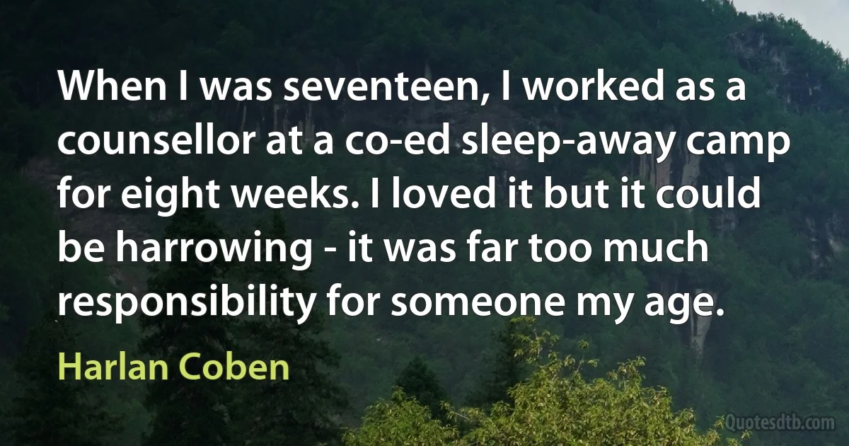 When I was seventeen, I worked as a counsellor at a co-ed sleep-away camp for eight weeks. I loved it but it could be harrowing - it was far too much responsibility for someone my age. (Harlan Coben)