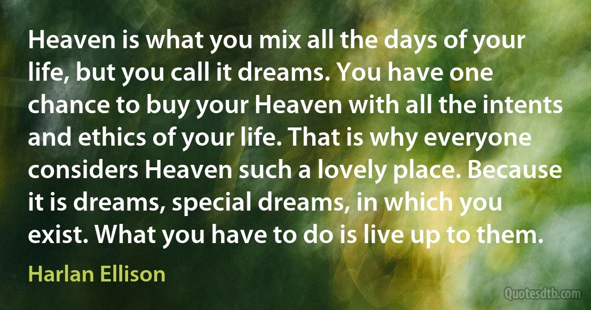 Heaven is what you mix all the days of your life, but you call it dreams. You have one chance to buy your Heaven with all the intents and ethics of your life. That is why everyone considers Heaven such a lovely place. Because it is dreams, special dreams, in which you exist. What you have to do is live up to them. (Harlan Ellison)