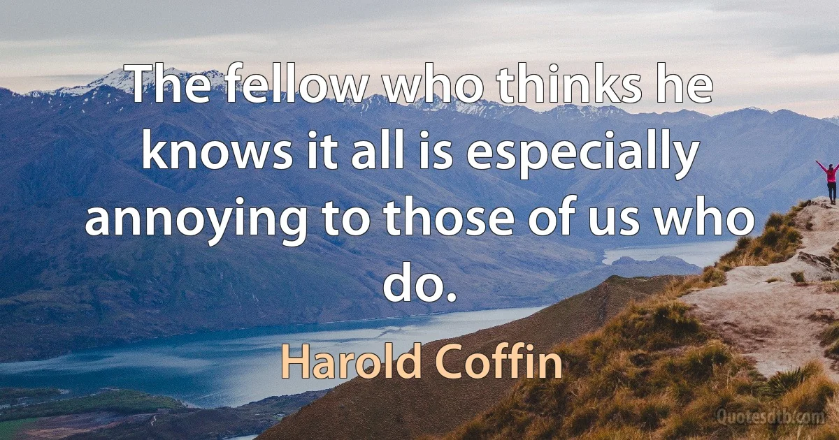 The fellow who thinks he knows it all is especially annoying to those of us who do. (Harold Coffin)