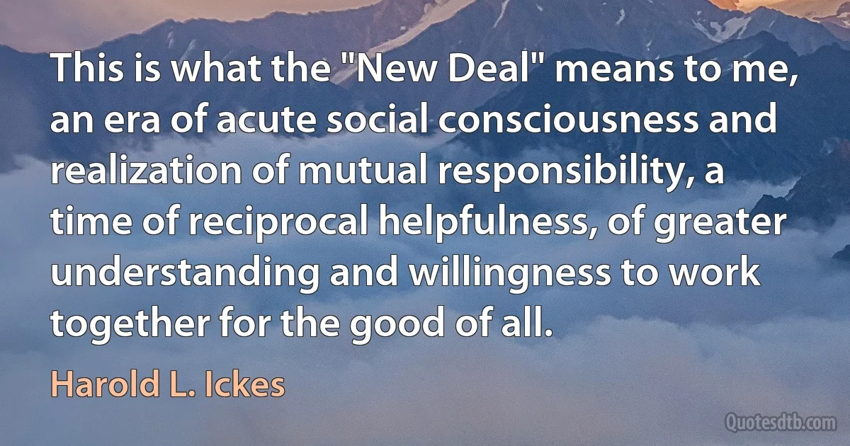 This is what the "New Deal" means to me, an era of acute social consciousness and realization of mutual responsibility, a time of reciprocal helpfulness, of greater understanding and willingness to work together for the good of all. (Harold L. Ickes)