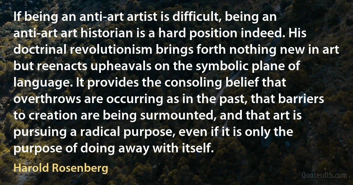 If being an anti-art artist is difficult, being an anti-art art historian is a hard position indeed. His doctrinal revolutionism brings forth nothing new in art but reenacts upheavals on the symbolic plane of language. It provides the consoling belief that overthrows are occurring as in the past, that barriers to creation are being surmounted, and that art is pursuing a radical purpose, even if it is only the purpose of doing away with itself. (Harold Rosenberg)