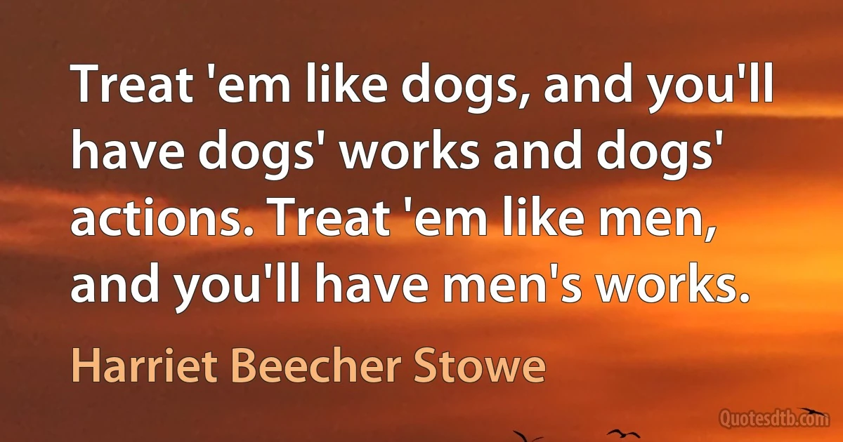 Treat 'em like dogs, and you'll have dogs' works and dogs' actions. Treat 'em like men, and you'll have men's works. (Harriet Beecher Stowe)