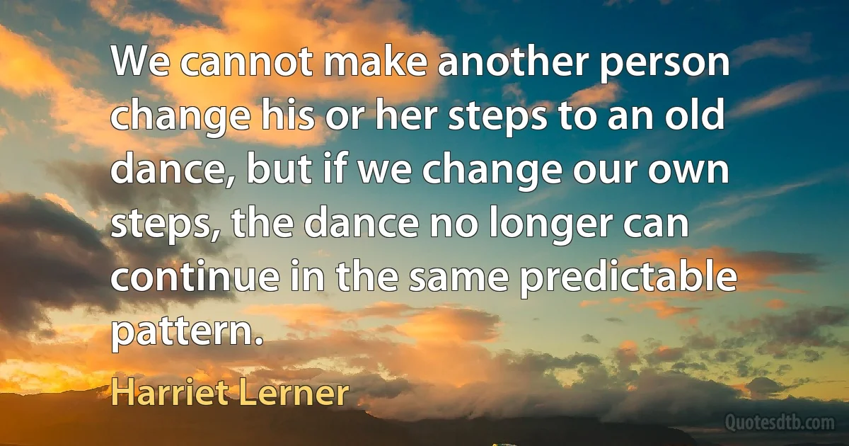 We cannot make another person change his or her steps to an old dance, but if we change our own steps, the dance no longer can continue in the same predictable pattern. (Harriet Lerner)