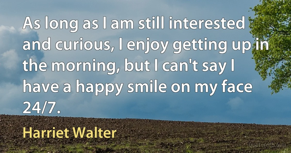 As long as I am still interested and curious, I enjoy getting up in the morning, but I can't say I have a happy smile on my face 24/7. (Harriet Walter)