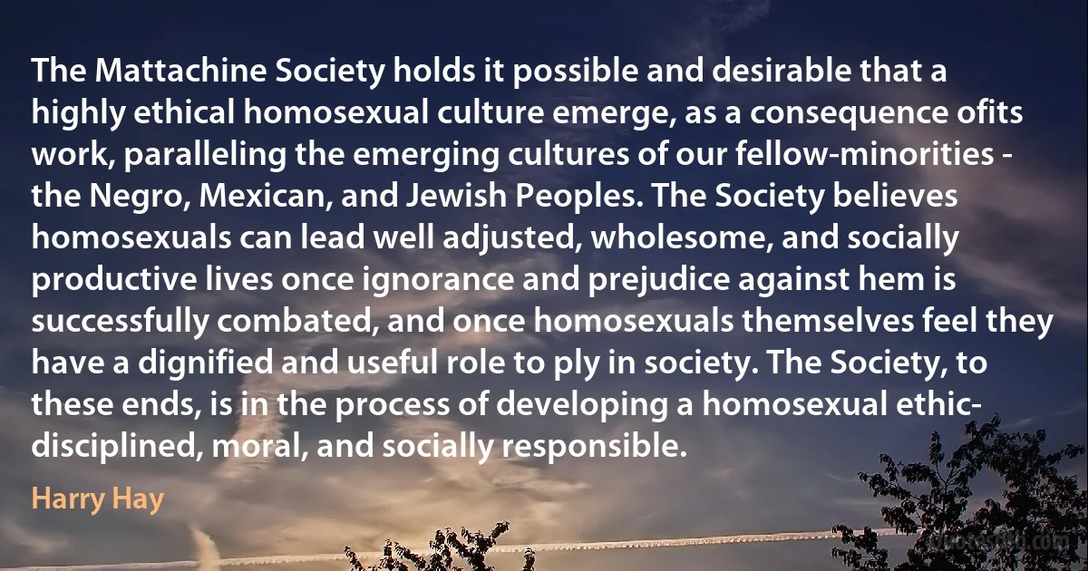 The Mattachine Society holds it possible and desirable that a highly ethical homosexual culture emerge, as a consequence ofits work, paralleling the emerging cultures of our fellow-minorities - the Negro, Mexican, and Jewish Peoples. The Society believes homosexuals can lead well adjusted, wholesome, and socially productive lives once ignorance and prejudice against hem is successfully combated, and once homosexuals themselves feel they have a dignified and useful role to ply in society. The Society, to these ends, is in the process of developing a homosexual ethic- disciplined, moral, and socially responsible. (Harry Hay)