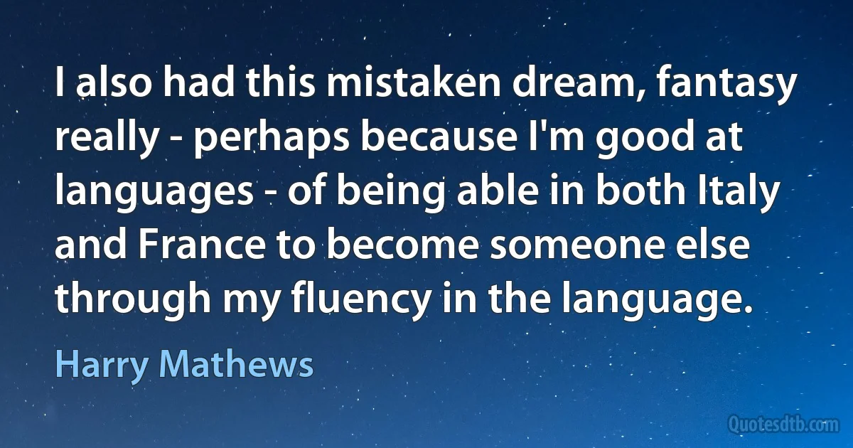 I also had this mistaken dream, fantasy really - perhaps because I'm good at languages - of being able in both Italy and France to become someone else through my fluency in the language. (Harry Mathews)