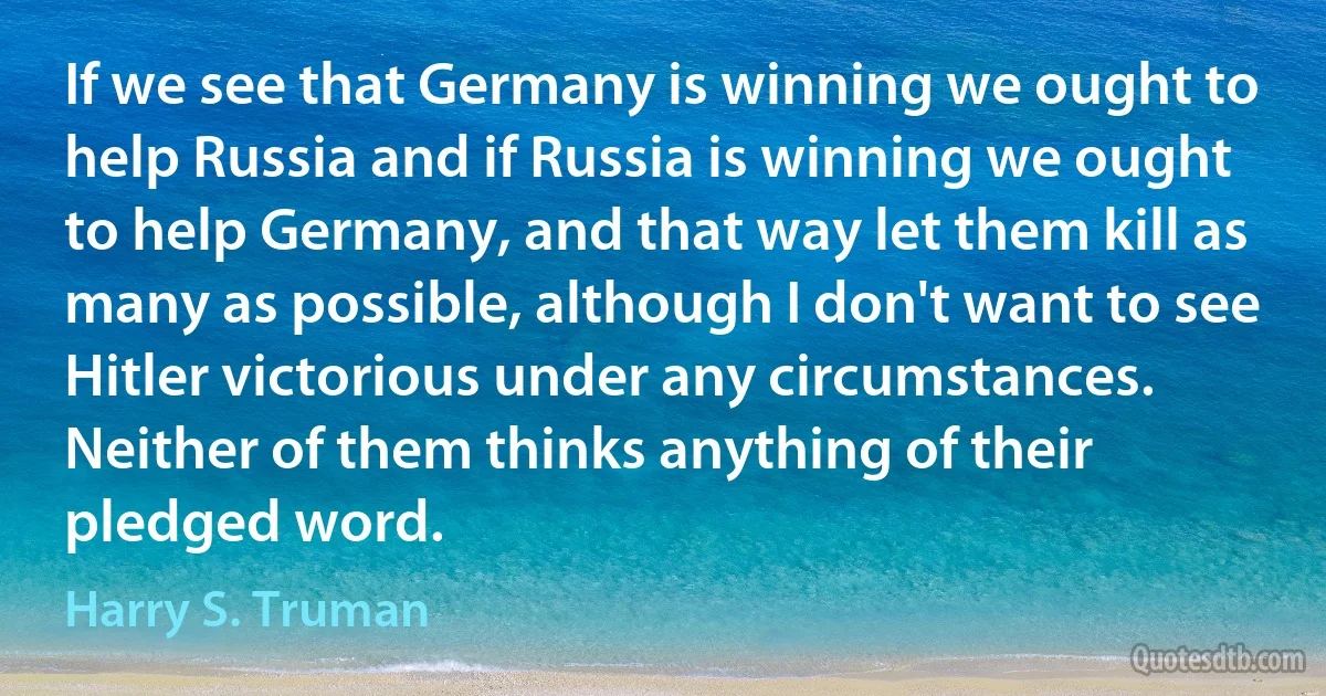 If we see that Germany is winning we ought to help Russia and if Russia is winning we ought to help Germany, and that way let them kill as many as possible, although I don't want to see Hitler victorious under any circumstances. Neither of them thinks anything of their pledged word. (Harry S. Truman)