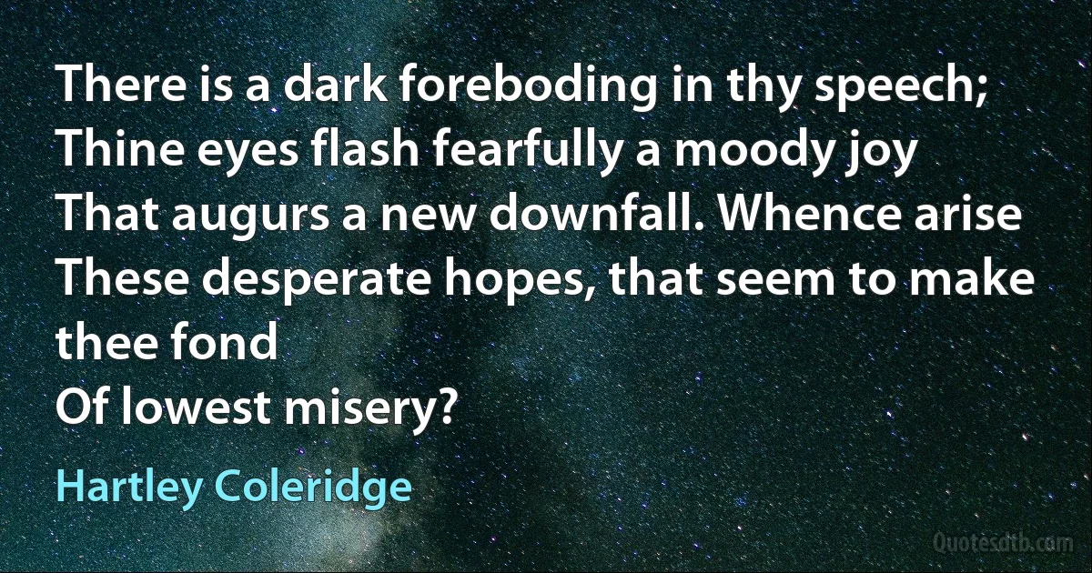 There is a dark foreboding in thy speech;
Thine eyes flash fearfully a moody joy
That augurs a new downfall. Whence arise
These desperate hopes, that seem to make thee fond
Of lowest misery? (Hartley Coleridge)