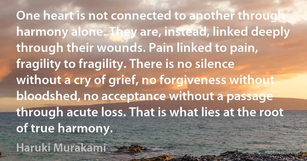 One heart is not connected to another through harmony alone. They are, instead, linked deeply through their wounds. Pain linked to pain, fragility to fragility. There is no silence without a cry of grief, no forgiveness without bloodshed, no acceptance without a passage through acute loss. That is what lies at the root of true harmony. (Haruki Murakami)