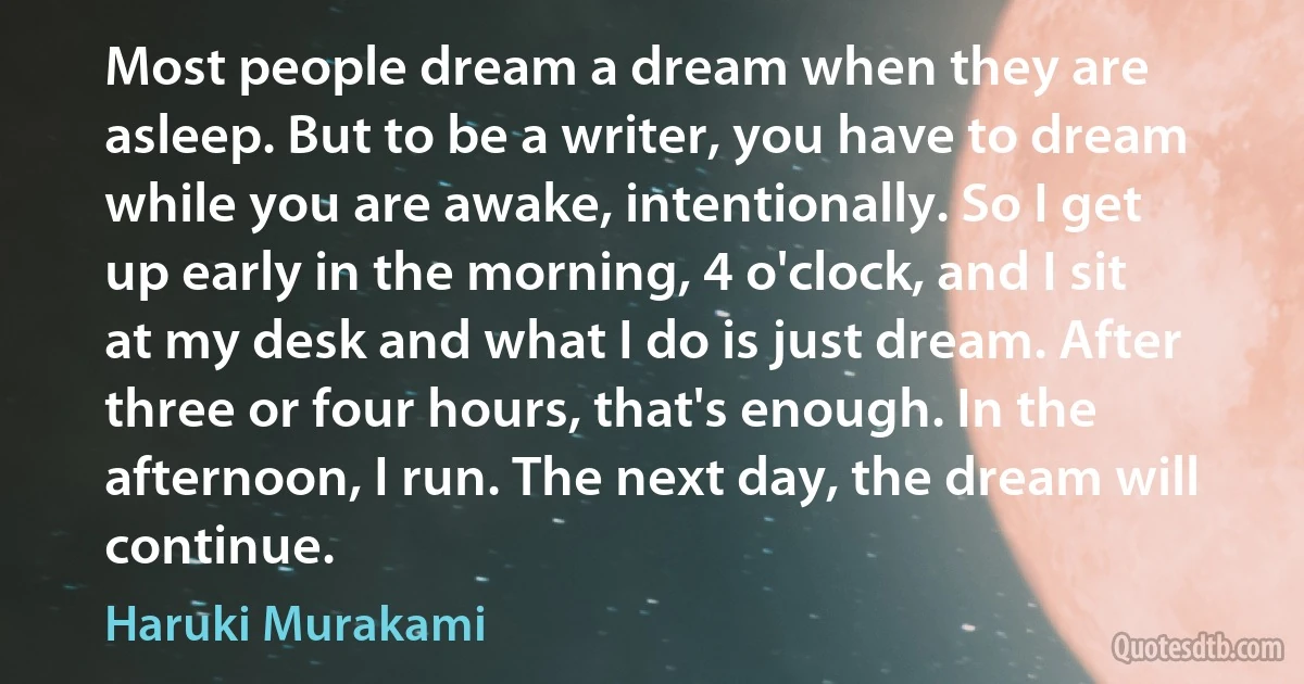 Most people dream a dream when they are asleep. But to be a writer, you have to dream while you are awake, intentionally. So I get up early in the morning, 4 o'clock, and I sit at my desk and what I do is just dream. After three or four hours, that's enough. In the afternoon, I run. The next day, the dream will continue. (Haruki Murakami)