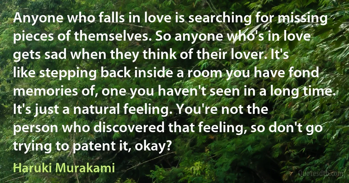 Anyone who falls in love is searching for missing pieces of themselves. So anyone who's in love gets sad when they think of their lover. It's like stepping back inside a room you have fond memories of, one you haven't seen in a long time. It's just a natural feeling. You're not the person who discovered that feeling, so don't go trying to patent it, okay? (Haruki Murakami)