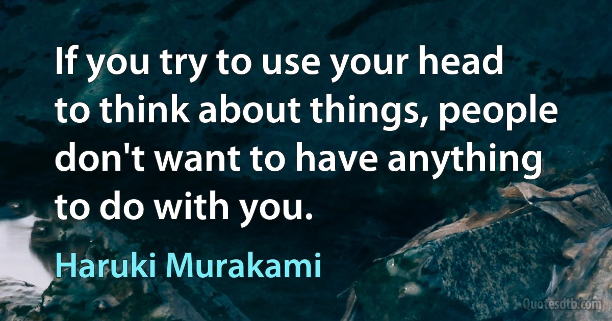 If you try to use your head to think about things, people don't want to have anything to do with you. (Haruki Murakami)