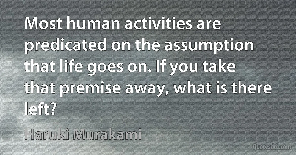 Most human activities are predicated on the assumption that life goes on. If you take that premise away, what is there left? (Haruki Murakami)