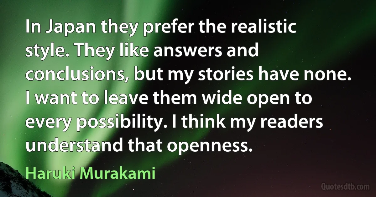 In Japan they prefer the realistic style. They like answers and conclusions, but my stories have none. I want to leave them wide open to every possibility. I think my readers understand that openness. (Haruki Murakami)