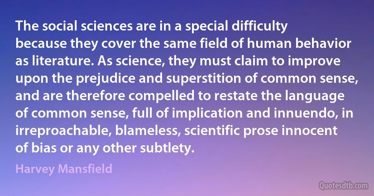 The social sciences are in a special difficulty because they cover the same field of human behavior as literature. As science, they must claim to improve upon the prejudice and superstition of common sense, and are therefore compelled to restate the language of common sense, full of implication and innuendo, in irreproachable, blameless, scientific prose innocent of bias or any other subtlety. (Harvey Mansfield)