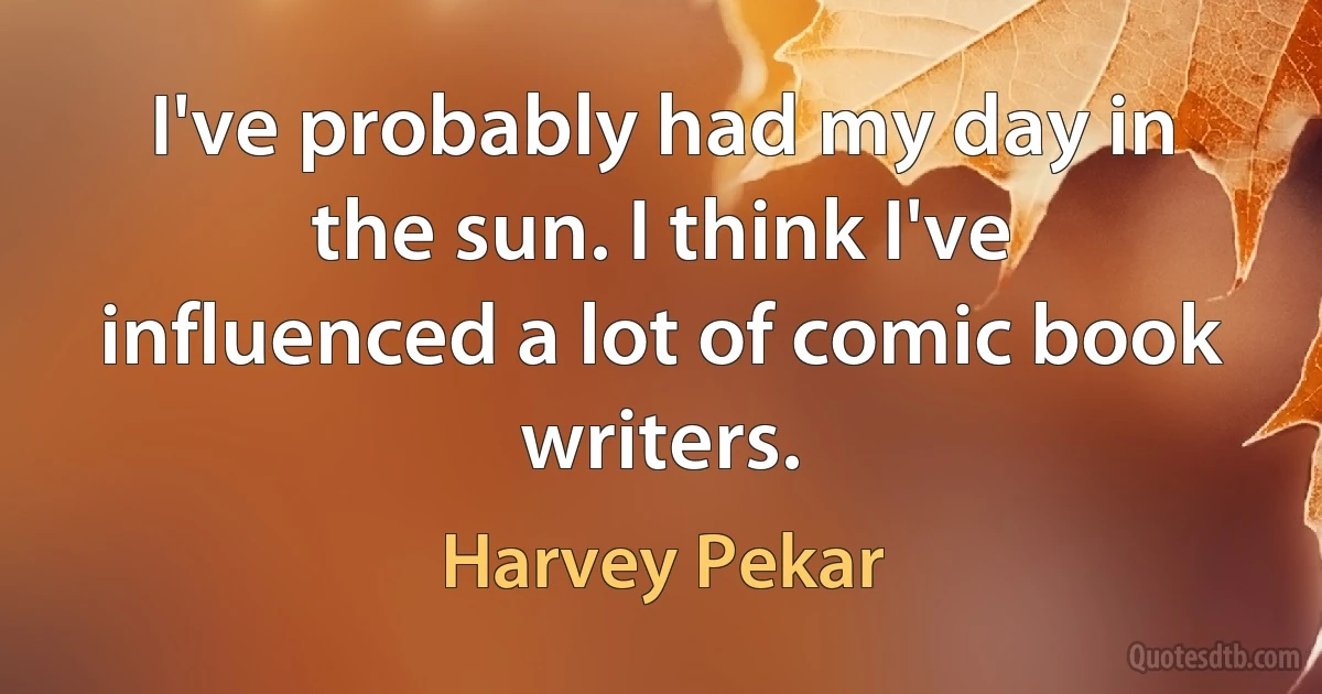 I've probably had my day in the sun. I think I've influenced a lot of comic book writers. (Harvey Pekar)