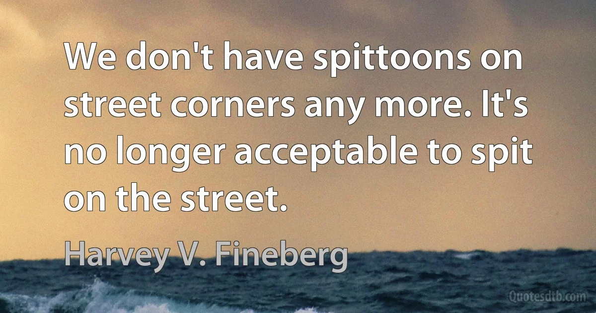 We don't have spittoons on street corners any more. It's no longer acceptable to spit on the street. (Harvey V. Fineberg)