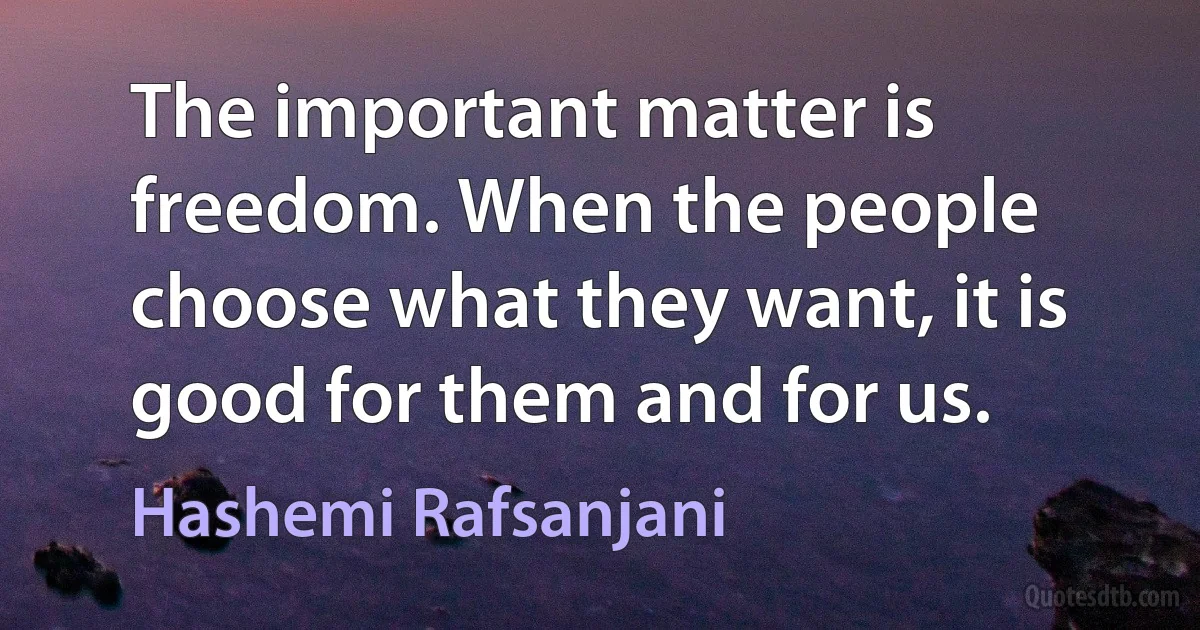 The important matter is freedom. When the people choose what they want, it is good for them and for us. (Hashemi Rafsanjani)