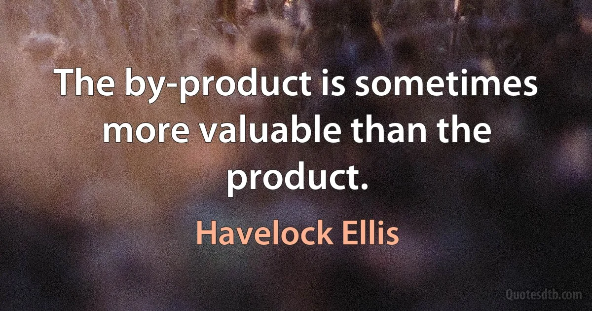 The by-product is sometimes more valuable than the product. (Havelock Ellis)