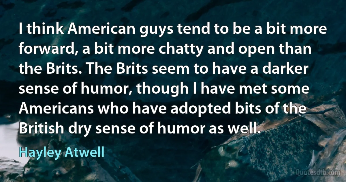 I think American guys tend to be a bit more forward, a bit more chatty and open than the Brits. The Brits seem to have a darker sense of humor, though I have met some Americans who have adopted bits of the British dry sense of humor as well. (Hayley Atwell)