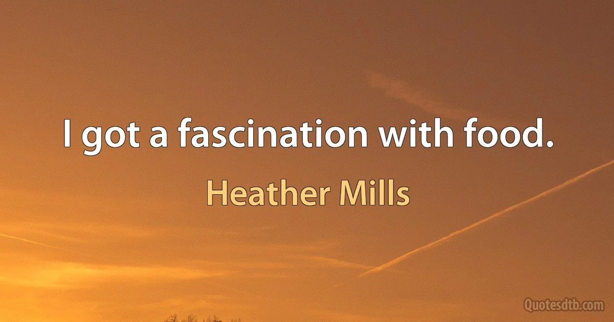 I got a fascination with food. (Heather Mills)