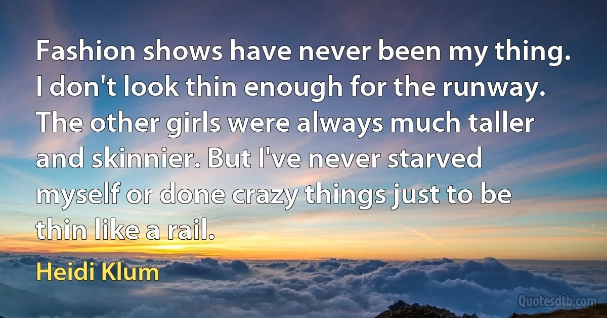 Fashion shows have never been my thing. I don't look thin enough for the runway. The other girls were always much taller and skinnier. But I've never starved myself or done crazy things just to be thin like a rail. (Heidi Klum)