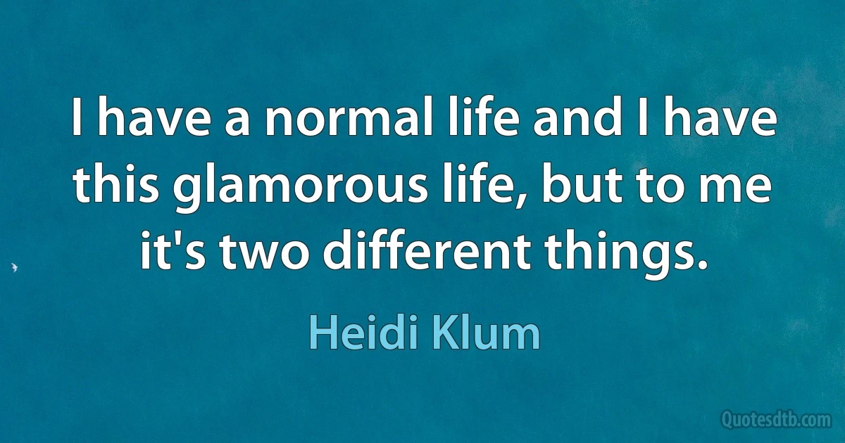 I have a normal life and I have this glamorous life, but to me it's two different things. (Heidi Klum)