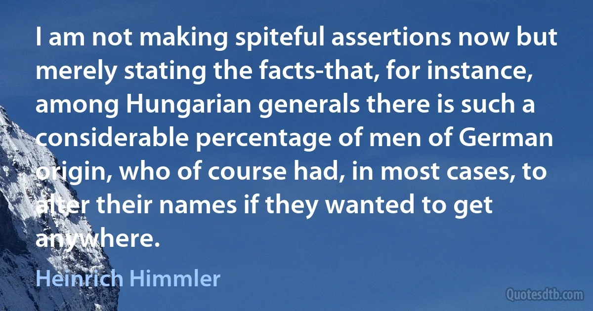 I am not making spiteful assertions now but merely stating the facts-that, for instance, among Hungarian generals there is such a considerable percentage of men of German origin, who of course had, in most cases, to alter their names if they wanted to get anywhere. (Heinrich Himmler)