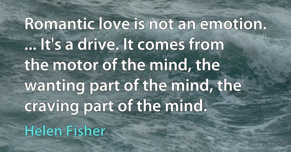 Romantic love is not an emotion. ... It's a drive. It comes from the motor of the mind, the wanting part of the mind, the craving part of the mind. (Helen Fisher)