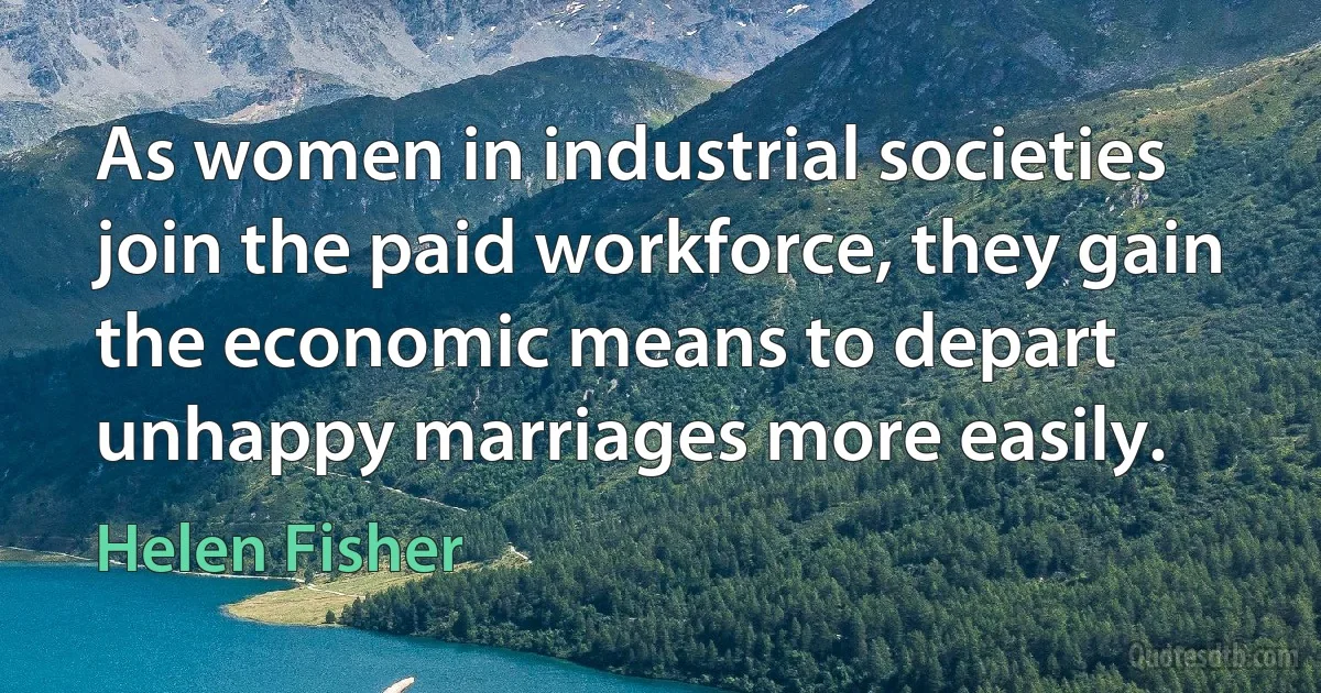 As women in industrial societies join the paid workforce, they gain the economic means to depart unhappy marriages more easily. (Helen Fisher)