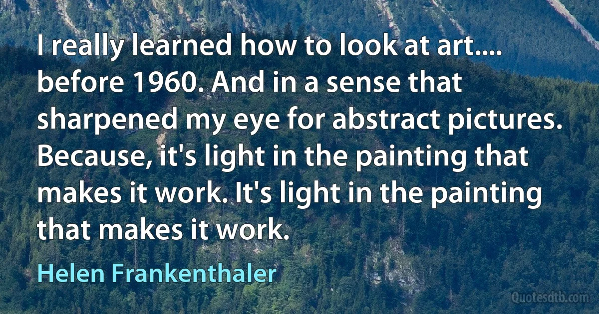 I really learned how to look at art.... before 1960. And in a sense that sharpened my eye for abstract pictures. Because, it's light in the painting that makes it work. It's light in the painting that makes it work. (Helen Frankenthaler)