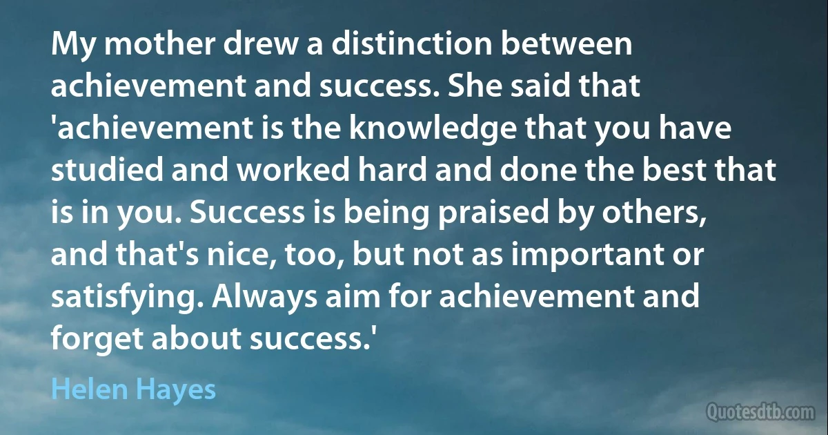 My mother drew a distinction between achievement and success. She said that 'achievement is the knowledge that you have studied and worked hard and done the best that is in you. Success is being praised by others, and that's nice, too, but not as important or satisfying. Always aim for achievement and forget about success.' (Helen Hayes)