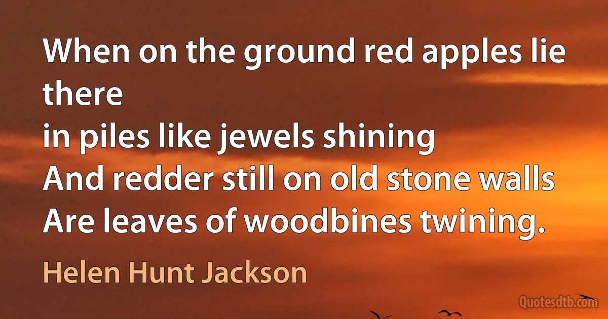 When on the ground red apples lie there
in piles like jewels shining
And redder still on old stone walls
Are leaves of woodbines twining. (Helen Hunt Jackson)