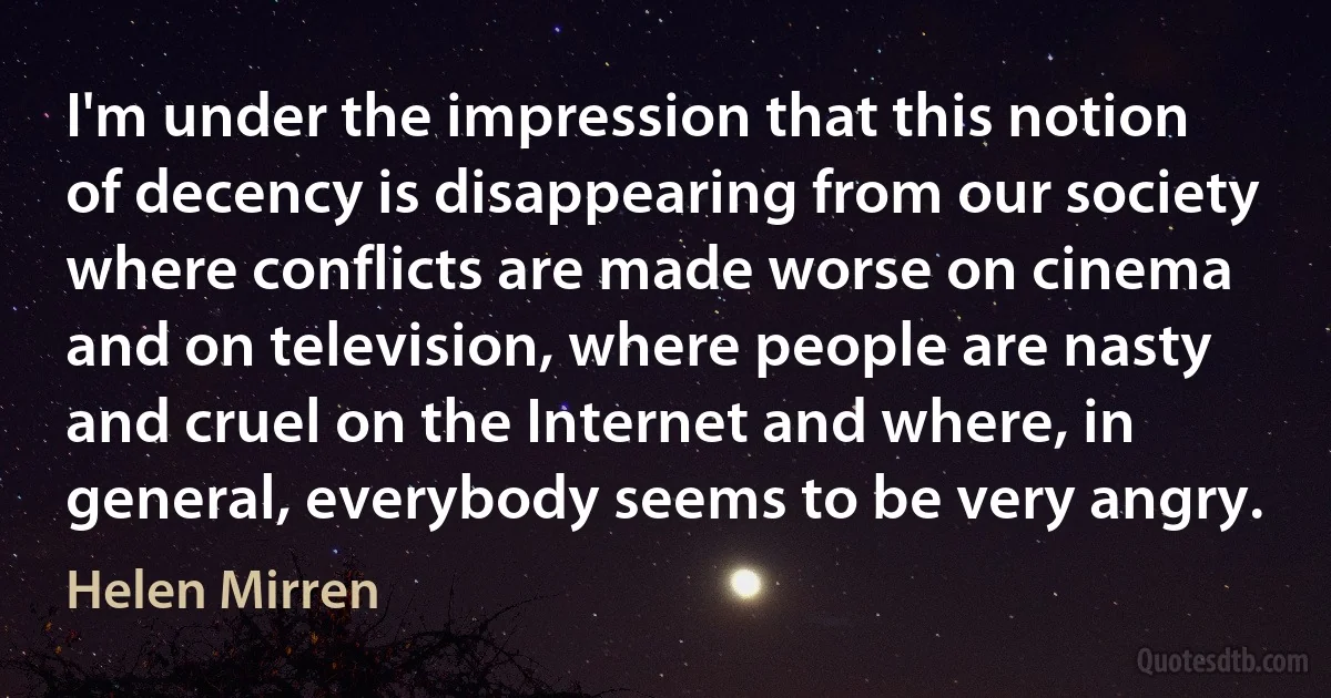 I'm under the impression that this notion of decency is disappearing from our society where conflicts are made worse on cinema and on television, where people are nasty and cruel on the Internet and where, in general, everybody seems to be very angry. (Helen Mirren)