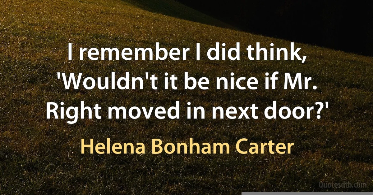 I remember I did think, 'Wouldn't it be nice if Mr. Right moved in next door?' (Helena Bonham Carter)