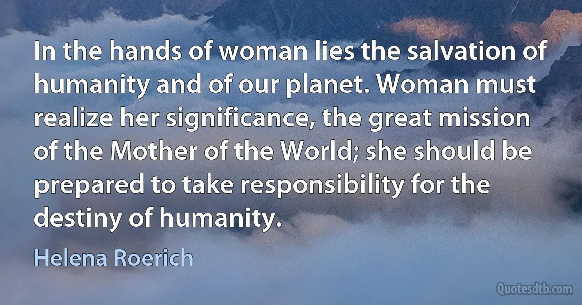 In the hands of woman lies the salvation of humanity and of our planet. Woman must realize her significance, the great mission of the Mother of the World; she should be prepared to take responsibility for the destiny of humanity. (Helena Roerich)