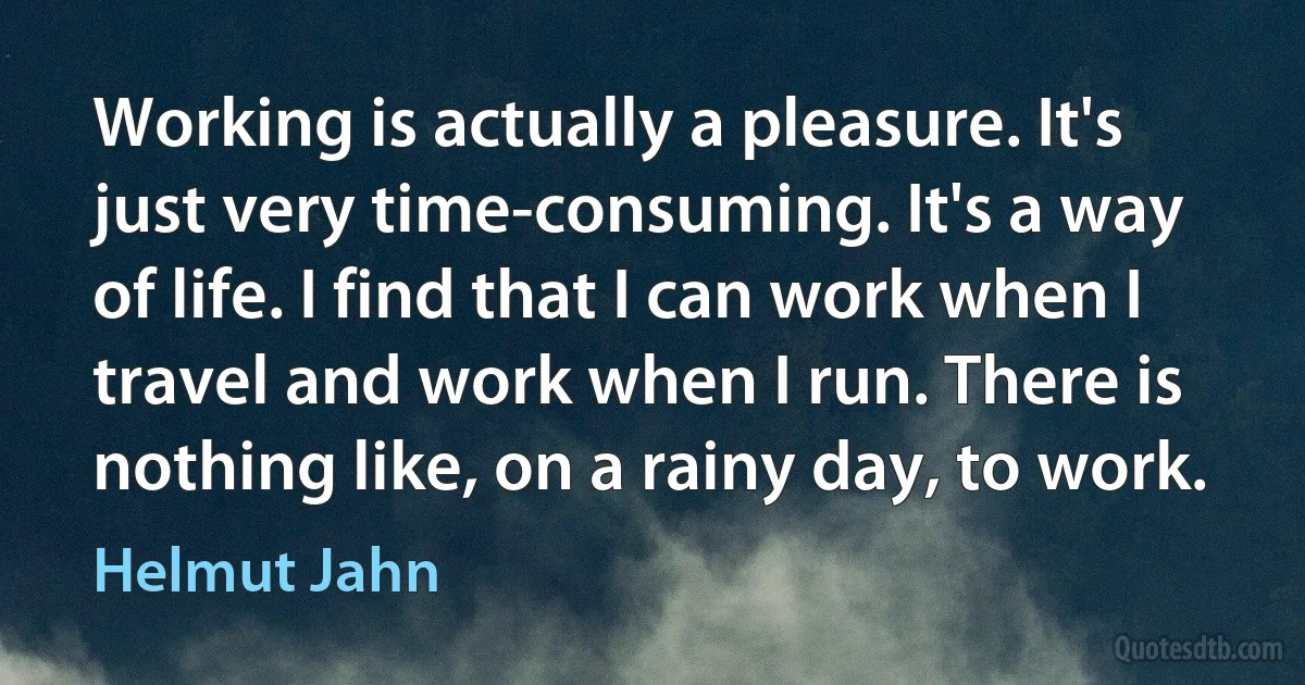 Working is actually a pleasure. It's just very time-consuming. It's a way of life. I find that I can work when I travel and work when I run. There is nothing like, on a rainy day, to work. (Helmut Jahn)