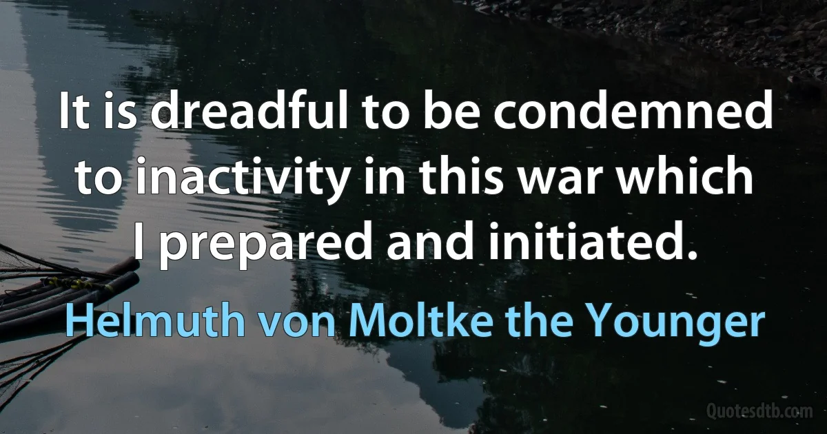 It is dreadful to be condemned to inactivity in this war which I prepared and initiated. (Helmuth von Moltke the Younger)