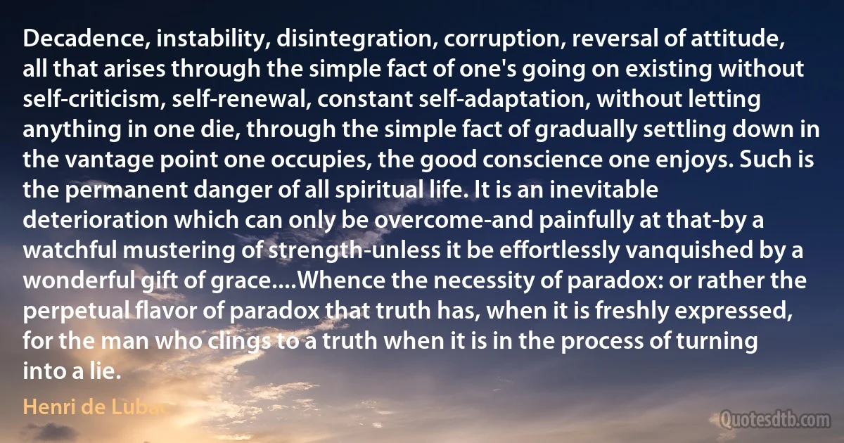 Decadence, instability, disintegration, corruption, reversal of attitude, all that arises through the simple fact of one's going on existing without self-criticism, self-renewal, constant self-adaptation, without letting anything in one die, through the simple fact of gradually settling down in the vantage point one occupies, the good conscience one enjoys. Such is the permanent danger of all spiritual life. It is an inevitable deterioration which can only be overcome-and painfully at that-by a watchful mustering of strength-unless it be effortlessly vanquished by a wonderful gift of grace....Whence the necessity of paradox: or rather the perpetual flavor of paradox that truth has, when it is freshly expressed, for the man who clings to a truth when it is in the process of turning into a lie. (Henri de Lubac)