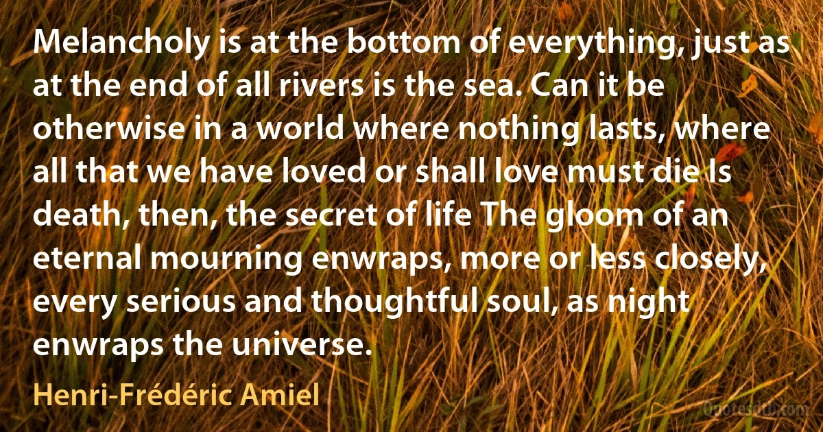 Melancholy is at the bottom of everything, just as at the end of all rivers is the sea. Can it be otherwise in a world where nothing lasts, where all that we have loved or shall love must die Is death, then, the secret of life The gloom of an eternal mourning enwraps, more or less closely, every serious and thoughtful soul, as night enwraps the universe. (Henri-Frédéric Amiel)