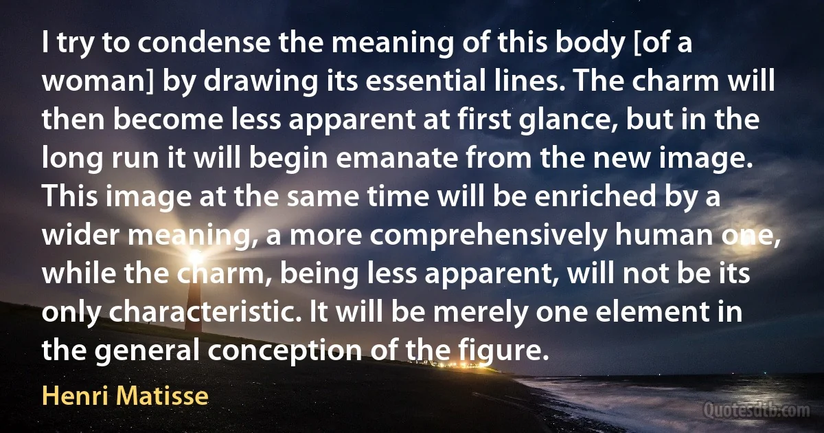 I try to condense the meaning of this body [of a woman] by drawing its essential lines. The charm will then become less apparent at first glance, but in the long run it will begin emanate from the new image. This image at the same time will be enriched by a wider meaning, a more comprehensively human one, while the charm, being less apparent, will not be its only characteristic. It will be merely one element in the general conception of the figure. (Henri Matisse)