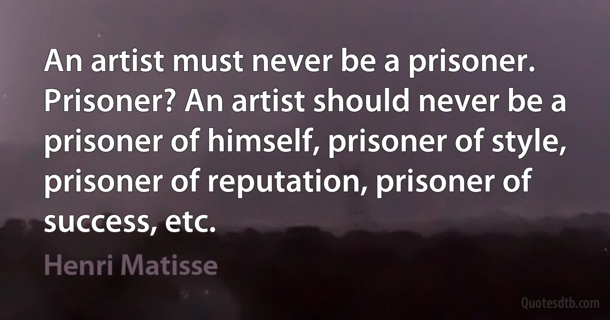 An artist must never be a prisoner. Prisoner? An artist should never be a prisoner of himself, prisoner of style, prisoner of reputation, prisoner of success, etc. (Henri Matisse)