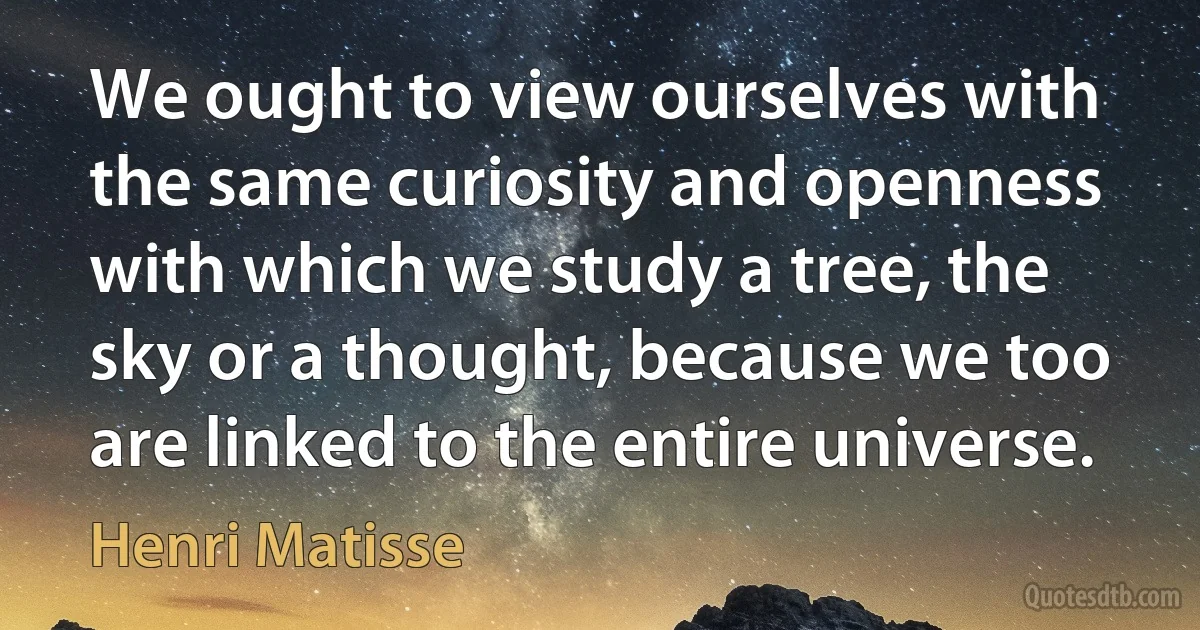 We ought to view ourselves with the same curiosity and openness with which we study a tree, the sky or a thought, because we too are linked to the entire universe. (Henri Matisse)