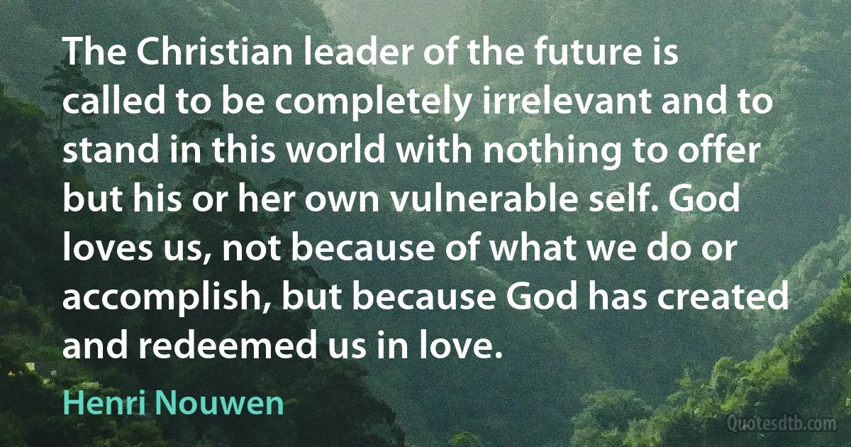 The Christian leader of the future is called to be completely irrelevant and to stand in this world with nothing to offer but his or her own vulnerable self. God loves us, not because of what we do or accomplish, but because God has created and redeemed us in love. (Henri Nouwen)