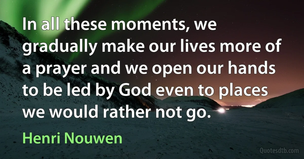 In all these moments, we gradually make our lives more of a prayer and we open our hands to be led by God even to places we would rather not go. (Henri Nouwen)