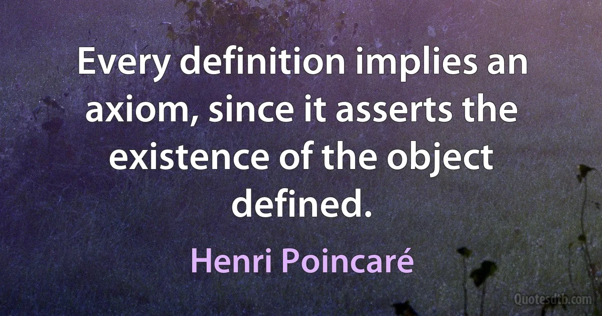 Every definition implies an axiom, since it asserts the existence of the object defined. (Henri Poincaré)