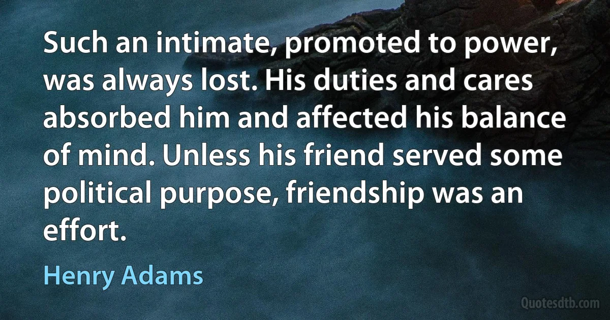 Such an intimate, promoted to power, was always lost. His duties and cares absorbed him and affected his balance of mind. Unless his friend served some political purpose, friendship was an effort. (Henry Adams)